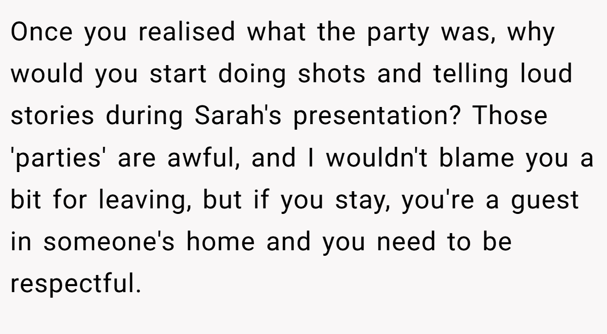 Once you realised what the party was, why would you start doing shots and telling loud stories during Sarah's presentation? Those 'parties' are awful, and I wouldn't blame you a bit for leaving, but if you stay, you're a guest in someone's home and you need to be respectful.