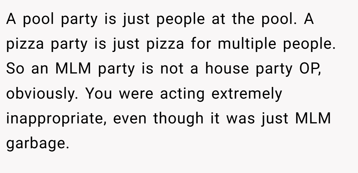A pool party is just people at the pool. A pizza party is just pizza for multiple people. So an MLM party is not a house party OP, obviously. You were acting extremely inappropriate, even though it was just MLM garbage.