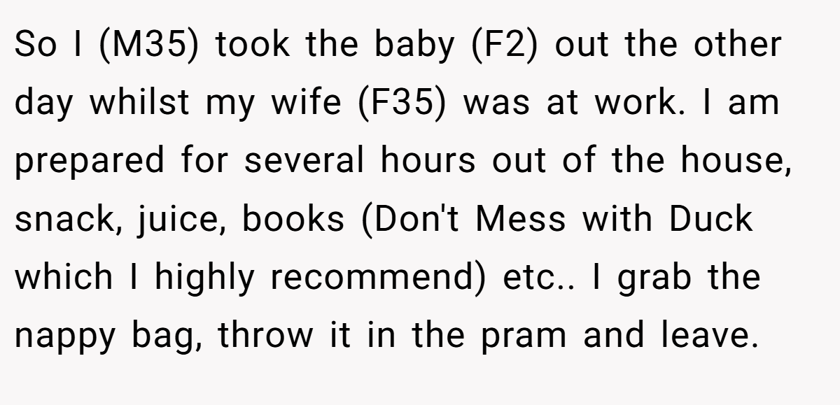 So I (M35) took the baby (F2) out the other day whilst my wife (F35) was at work. I am prepared for several hours out of the house, snack, juice, books (Don't Mess with Duck which I highly recommend) etc.. I grab the nappy bag, throw it in the pram and leave.