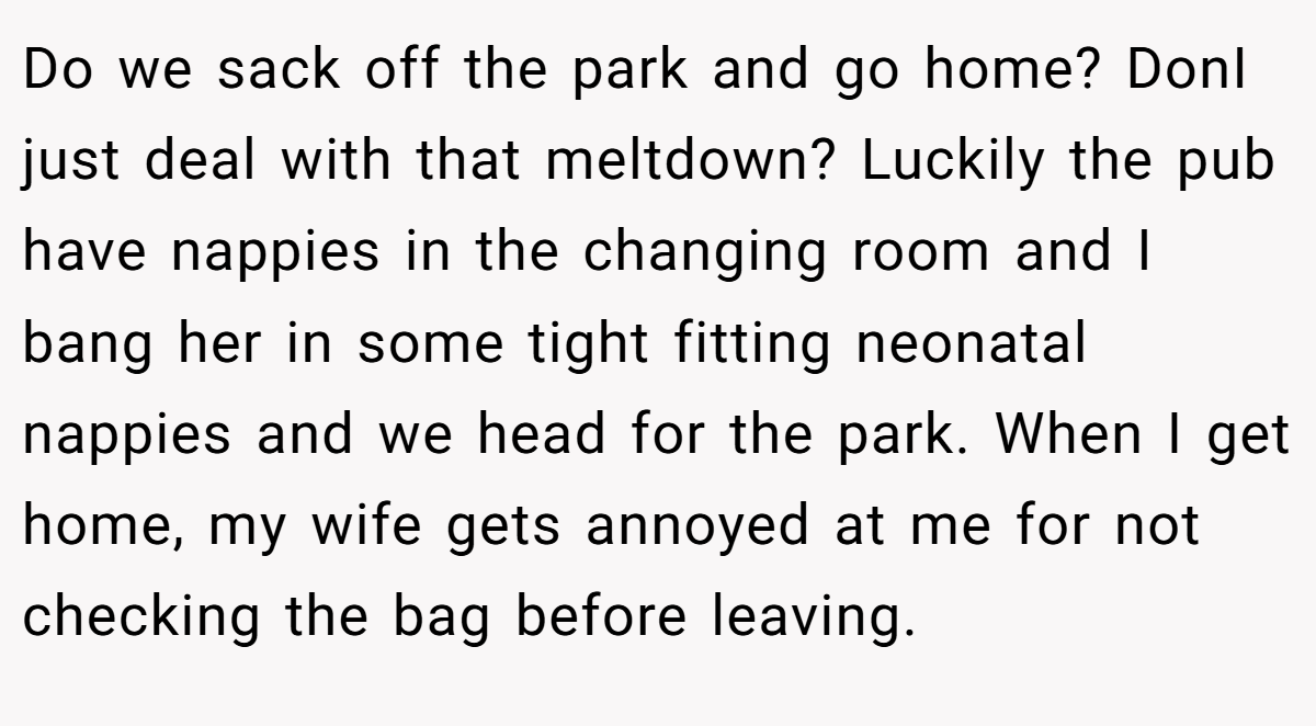 Do we sack off the park and go home? DonI just deal with that meltdown? Luckily the pub have nappies in the changing room and I bang her in some tight fitting neonatal nappies and we head for the park. When I get home, my wife gets annoyed at me for not checking the bag before leaving.