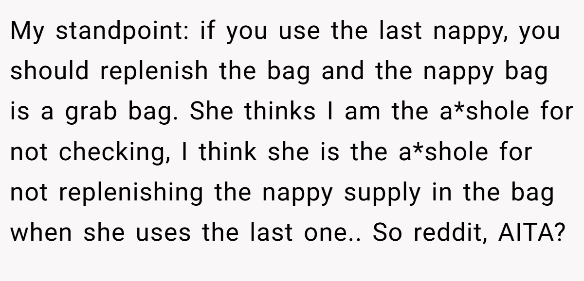 My standpoint: if you use the last nappy, you should replenish the bag and the nappy bag is a grab bag. She thinks I am the a*shole for not checking, I think she is the a*shole for not replenishing the nappy supply in the bag when she uses the last one.. So reddit, AITA?