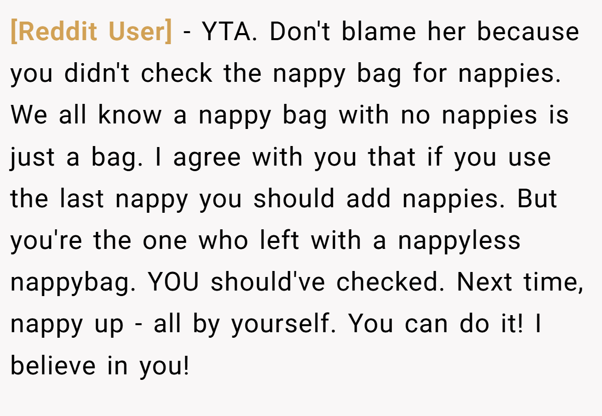[Reddit User] − YTA. Don't blame her because you didn't check the nappy bag for nappies. We all know a nappy bag with no nappies is just a bag. I agree with you that if you use the last nappy you should add nappies. But you're the one who left with a nappyless nappybag. YOU should've checked. Next time, nappy up - all by yourself. You can do it! I believe in you!