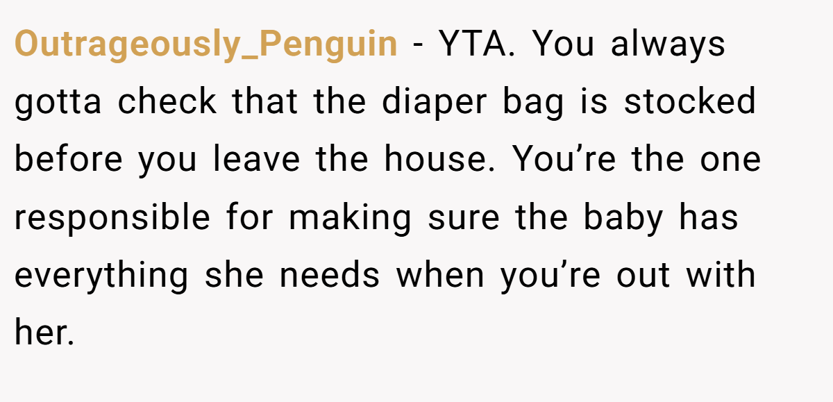 Outrageously_Penguin − YTA. You always gotta check that the diaper bag is stocked before you leave the house. You’re the one responsible for making sure the baby has everything she needs when you’re out with her.