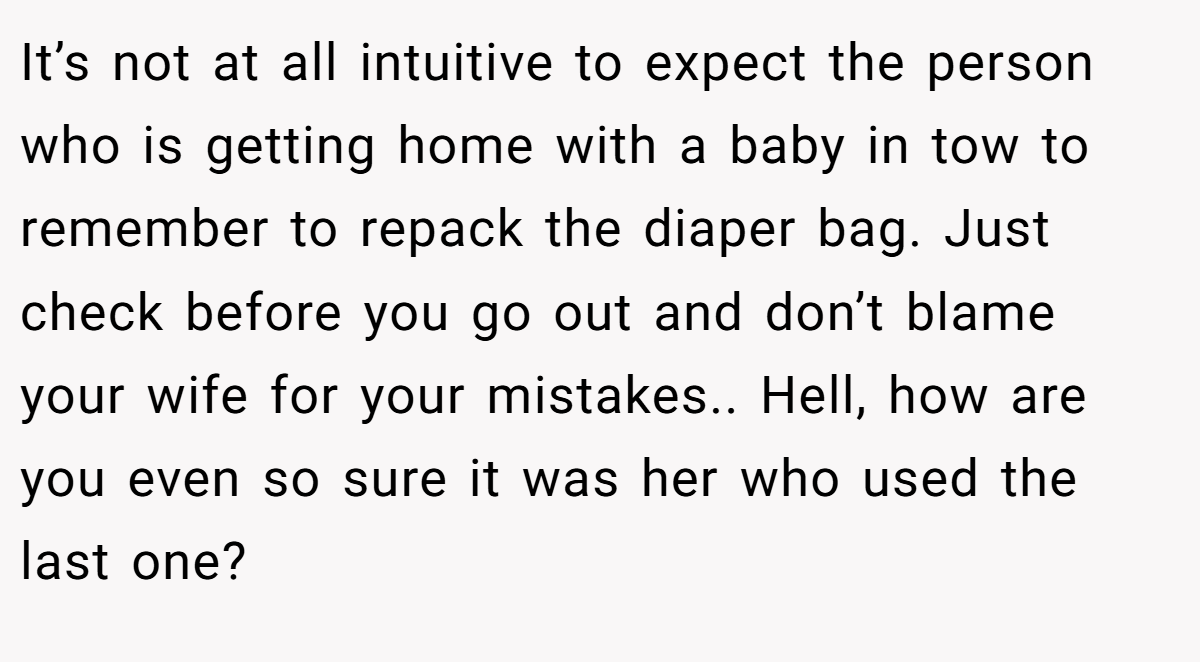 It’s not at all intuitive to expect the person who is getting home with a baby in tow to remember to repack the diaper bag. Just check before you go out and don’t blame your wife for your mistakes.. Hell, how are you even so sure it was her who used the last one?
