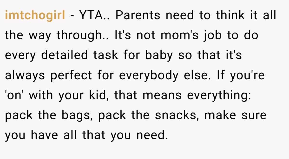 imtchogirl − YTA.. Parents need to think it all the way through.. It's not mom's job to do every detailed task for baby so that it's always perfect for everybody else. If you're 'on' with your kid, that means everything: pack the bags, pack the snacks, make sure you have all that you need.