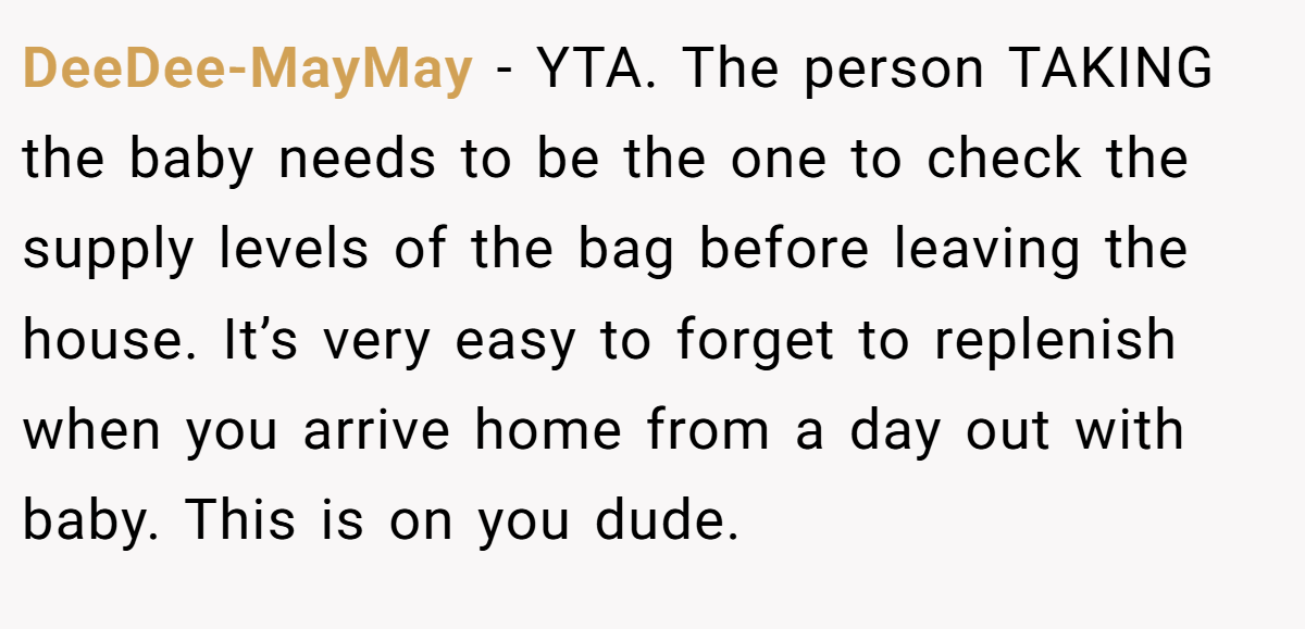 DeeDee-MayMay − YTA. The person TAKING the baby needs to be the one to check the supply levels of the bag before leaving the house. It’s very easy to forget to replenish when you arrive home from a day out with baby. This is on you dude.