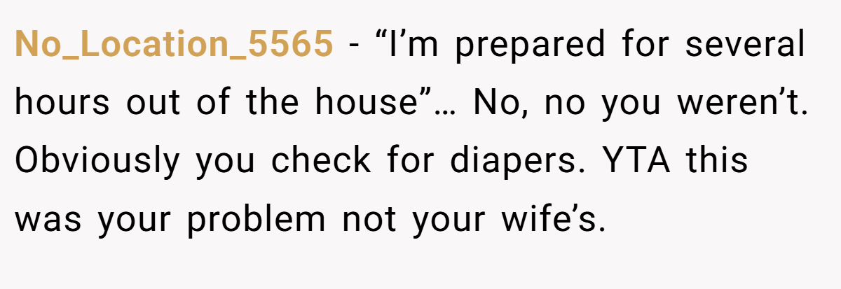 No_Location_5565 − “I’m prepared for several hours out of the house”… No, no you weren’t. Obviously you check for diapers. YTA this was your problem not your wife’s.