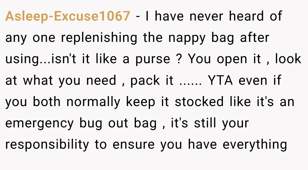 Asleep-Excuse1067 − I have never heard of any one replenishing the nappy bag after using...isn't it like a purse ? You open it , look at what you need , pack it ...... YTA even if you both normally keep it stocked like it's an emergency bug out bag , it's still your responsibility to ensure you have everything