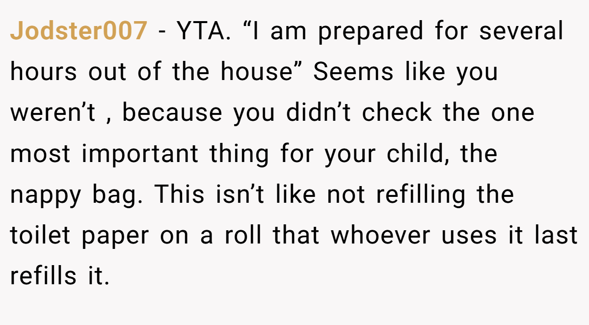 Jodster007 − YTA. “I am prepared for several hours out of the house” Seems like you weren’t , because you didn’t check the one most important thing for your child, the nappy bag. This isn’t like not refilling the toilet paper on a roll that whoever uses it last refills it.
