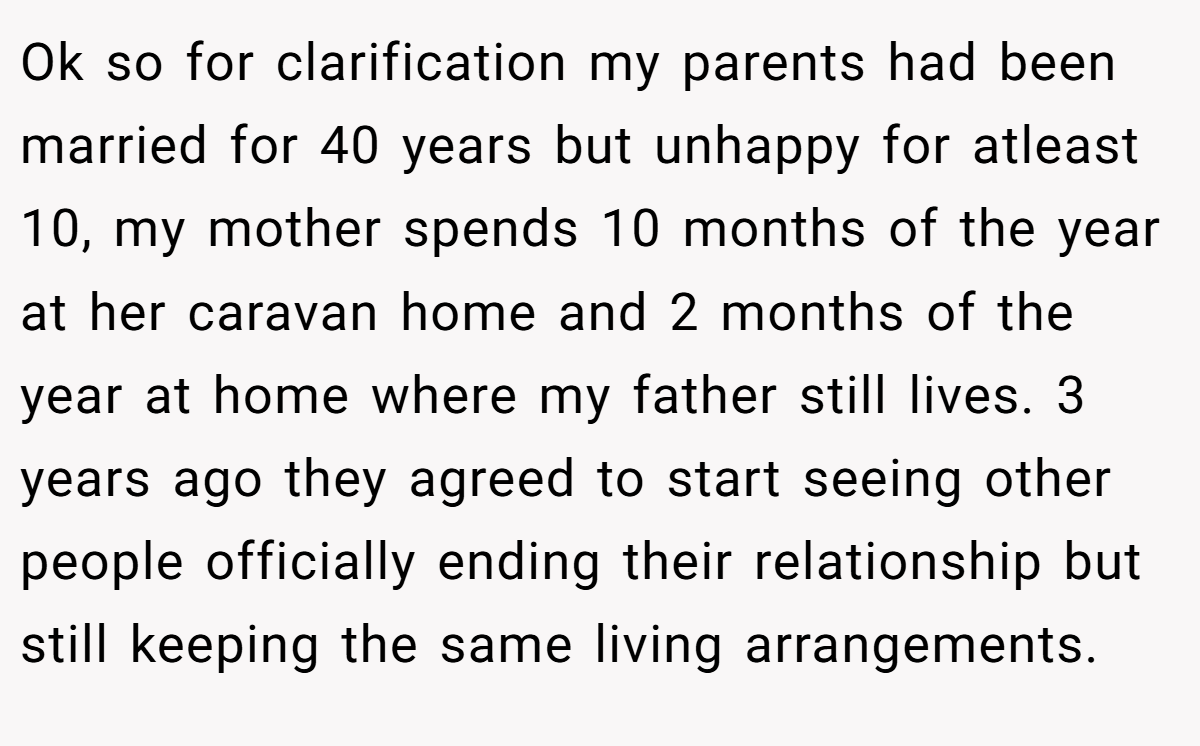 Ok so for clarification my parents had been married for 40 years but unhappy for atleast 10, my mother spends 10 months of the year at her caravan home and 2 months of the year at home where my father still lives. 3 years ago they agreed to start seeing other people officially ending their relationship but still keeping the same living arrangements.