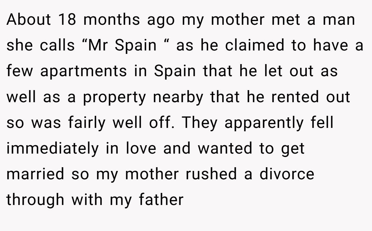 About 18 months ago my mother met a man she calls “Mr Spain “ as he claimed to have a few apartments in Spain that he let out as well as a property nearby that he rented out so was fairly well off. They apparently fell immediately in love and wanted to get married so my mother rushed a divorce through with my father