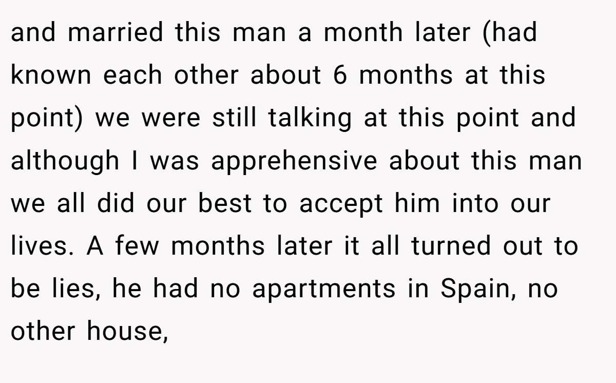 and married this man a month later (had known each other about 6 months at this point) we were still talking at this point and although I was apprehensive about this man we all did our best to accept him into our lives. A few months later it all turned out to be lies, he had no apartments in Spain, no other house,