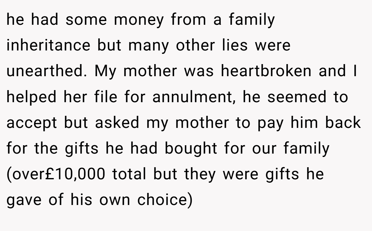 he had some money from a family inheritance but many other lies were unearthed. My mother was heartbroken and I helped her file for annulment, he seemed to accept but asked my mother to pay him back for the gifts he had bought for our family (over£10,000 total but they were gifts he gave of his own choice)