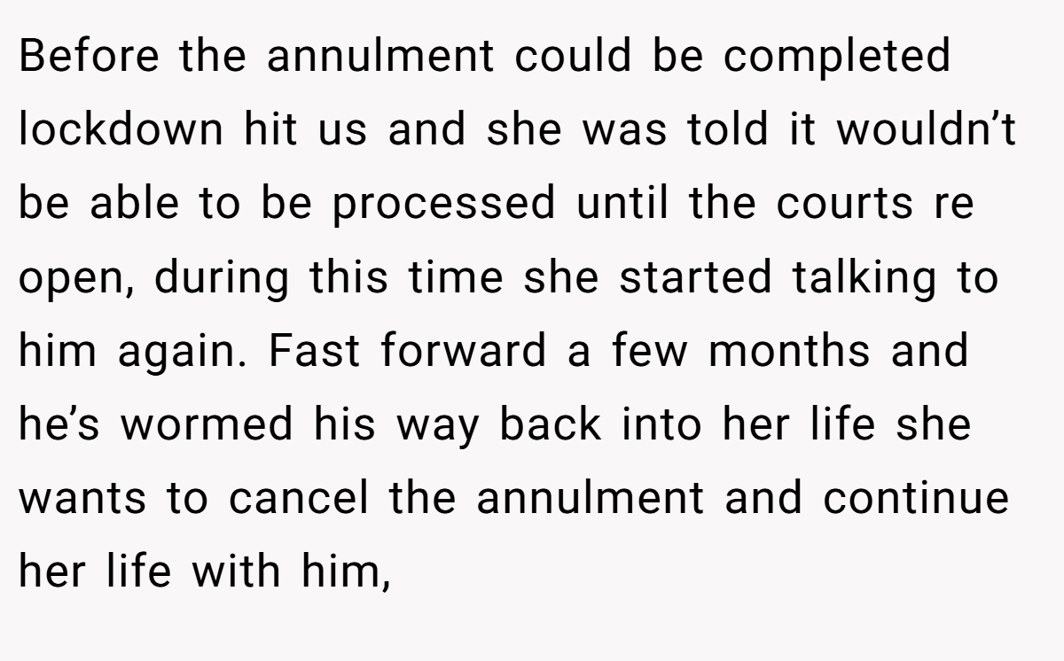 Before the annulment could be completed lockdown hit us and she was told it wouldn’t be able to be processed until the courts re open, during this time she started talking to him again. Fast forward a few months and he’s wormed his way back into her life she wants to cancel the annulment and continue her life with him,