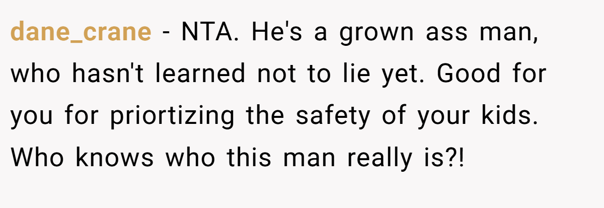 dane_crane - NTA. He's a grown ass man, who hasn't learned not to lie yet. Good for you for priortizing the safety of your kids. Who knows who this man really is?!