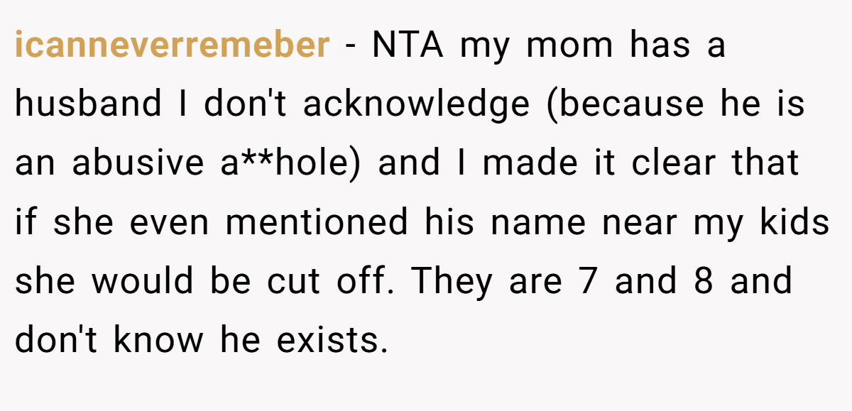 icanneverremeber - NTA my mom has a husband I don't acknowledge (because he is an abusive a**hole) and I made it clear that if she even mentioned his name near my kids she would be cut off. They are 7 and 8 and don't know he exists.