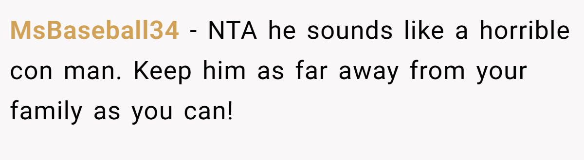 MsBaseball34 - NTA he sounds like a horrible con man. Keep him as far away from your family as you can!