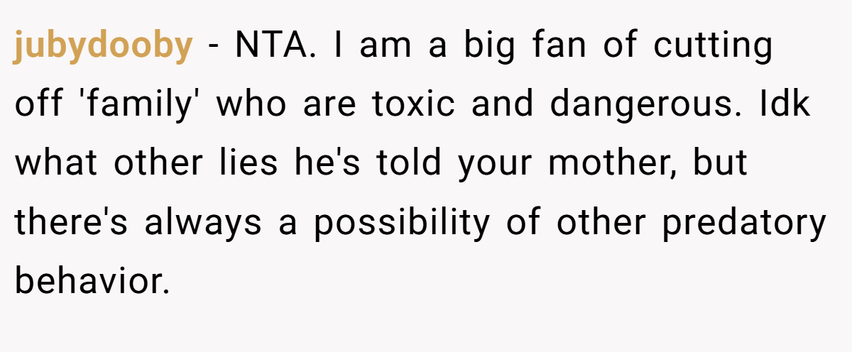 jubydooby - NTA. I am a big fan of cutting off 'family' who are toxic and dangerous. Idk what other lies he's told your mother, but there's always a possibility of other predatory behavior.
