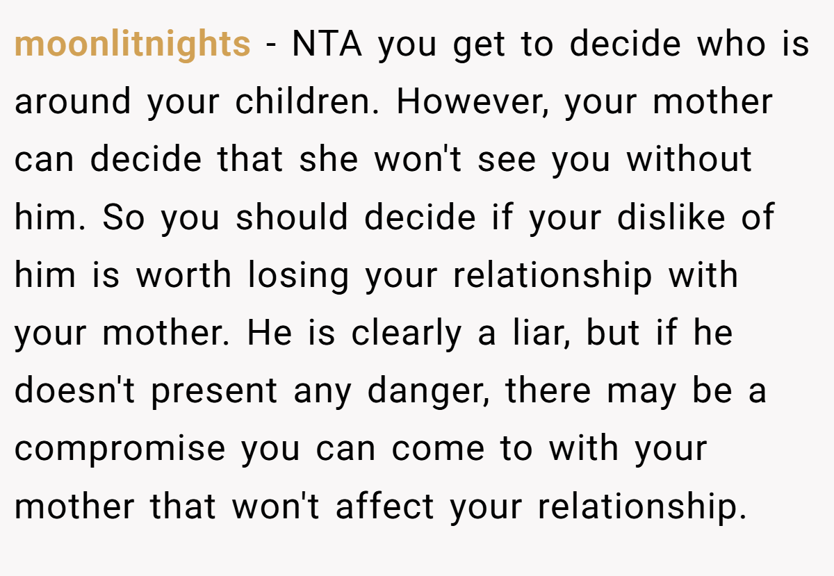moonlitnights - NTA you get to decide who is around your children. However, your mother can decide that she won't see you without him. So you should decide if your dislike of him is worth losing your relationship with your mother. He is clearly a liar, but if he doesn't present any danger, there may be a compromise you can come to with your mother that won't affect your relationship.