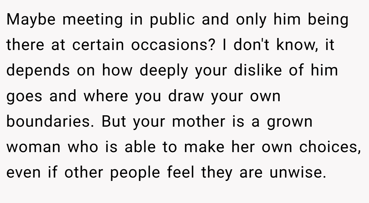 Maybe meeting in public and only him being there at certain occasions? I don't know, it depends on how deeply your dislike of him goes and where you draw your own boundaries. But your mother is a grown woman who is able to make her own choices, even if other people feel they are unwise.