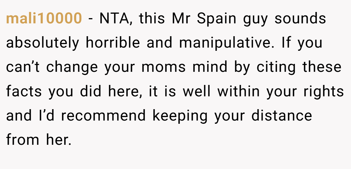 mali10000 - NTA, this Mr Spain guy sounds absolutely horrible and manipulative. If you can’t change your moms mind by citing these facts you did here, it is well within your rights and I’d recommend keeping your distance from her.