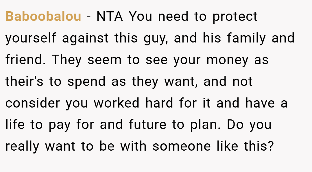 Baboobalou − NTA You need to protect yourself against this guy, and his family and friend. They seem to see your money as their's to spend as they want, and not consider you worked hard for it and have a life to pay for and future to plan. Do you really want to be with someone like this?