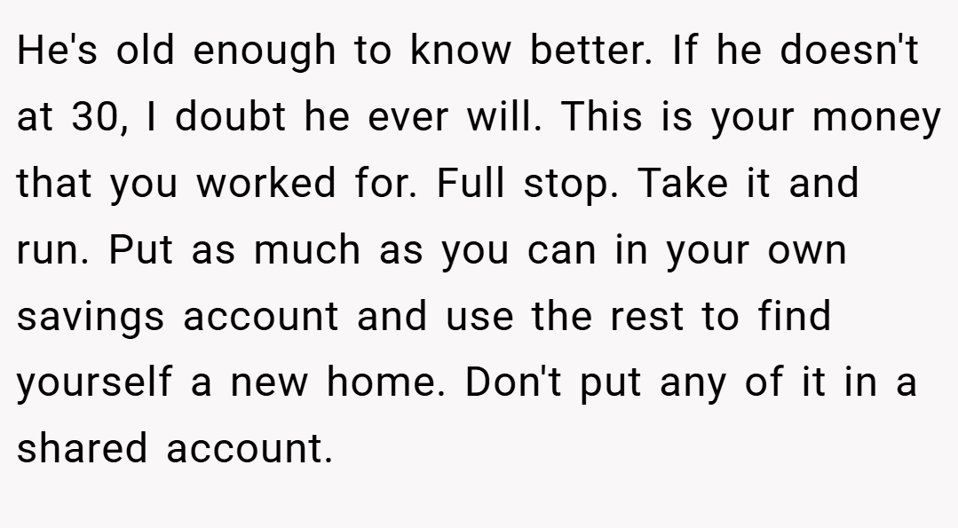 He's old enough to know better. If he doesn't at 30, I doubt he ever will. This is your money that you worked for. Full stop. Take it and run. Put as much as you can in your own savings account and use the rest to find yourself a new home. Don't put any of it in a shared account.