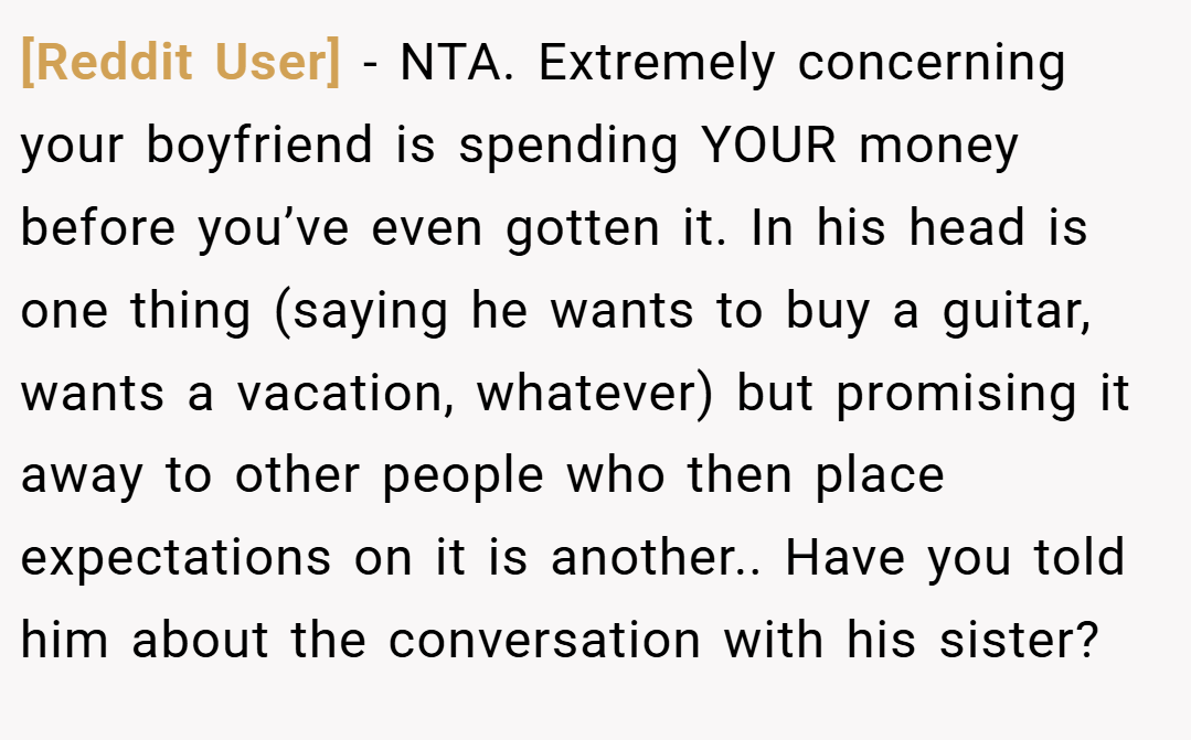 [Reddit User] − NTA. Extremely concerning your boyfriend is spending YOUR money before you’ve even gotten it. In his head is one thing (saying he wants to buy a guitar, wants a vacation, whatever) but promising it away to other people who then place expectations on it is another.. Have you told him about the conversation with his sister?