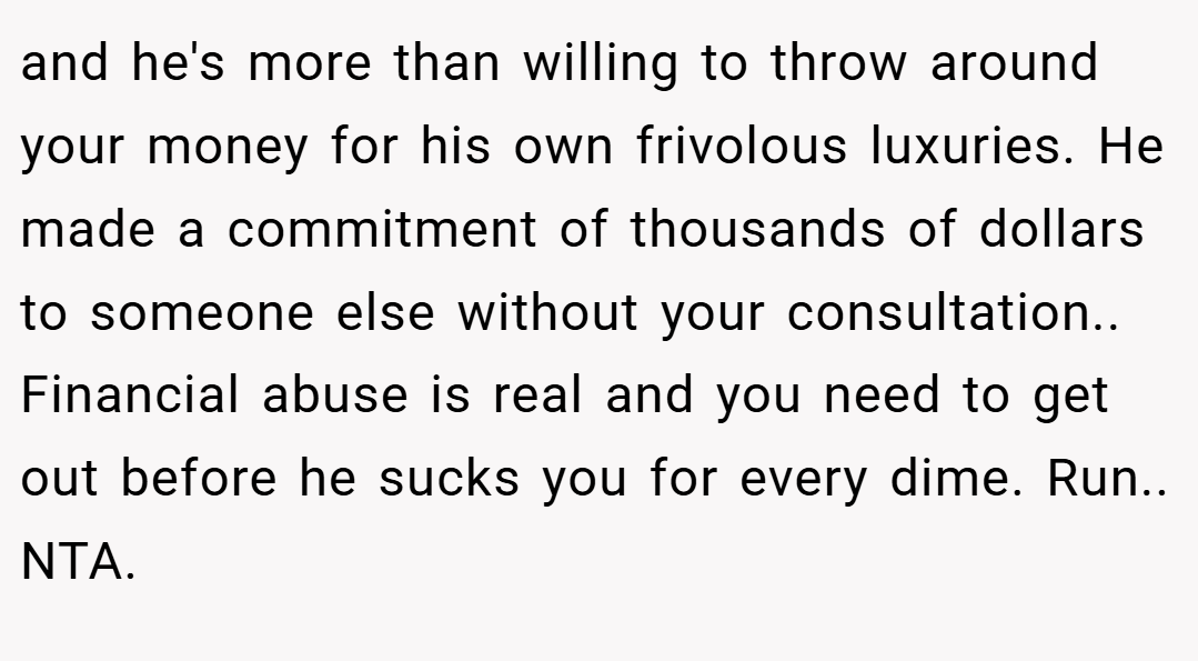 and he's more than willing to throw around your money for his own frivolous luxuries. He made a commitment of thousands of dollars to someone else without your consultation.. Financial abuse is real and you need to get out before he sucks you for every dime. Run.. NTA.