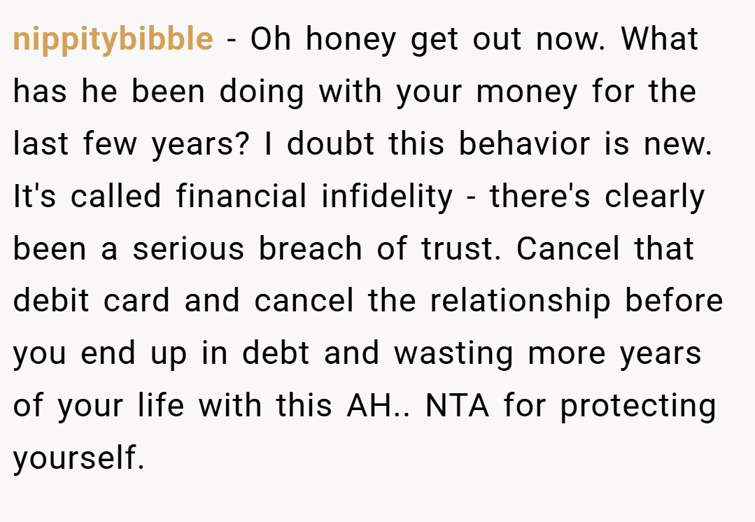 nippitybibble − Oh honey get out now. What has he been doing with your money for the last few years? I doubt this behavior is new. It's called financial infidelity - there's clearly been a serious breach of trust. Cancel that debit card and cancel the relationship before you end up in debt and wasting more years of your life with this AH.. NTA for protecting yourself.