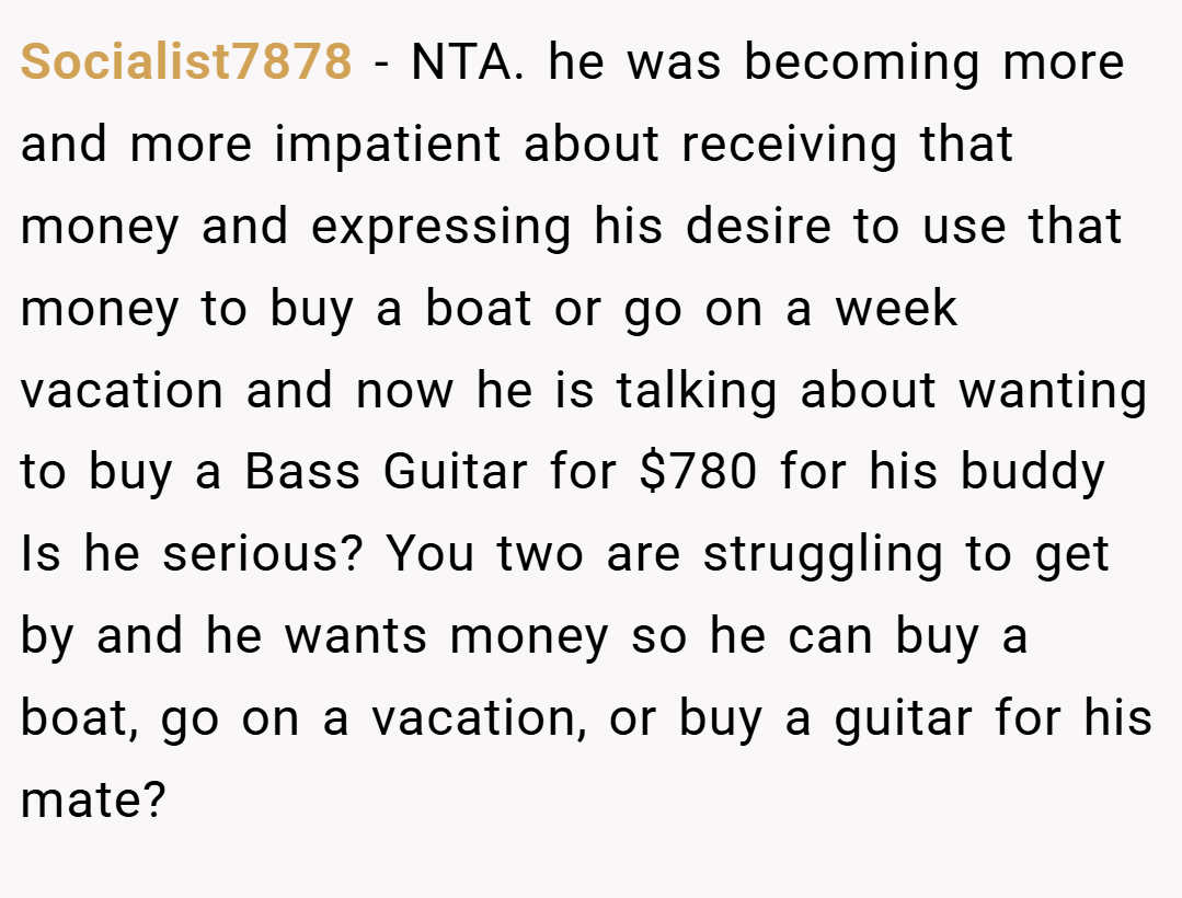 Socialist7878 − NTA. he was becoming more and more impatient about receiving that money and expressing his desire to use that money to buy a boat or go on a week vacation and now he is talking about wanting to buy a Bass Guitar for $780 for his buddy Is he serious? You two are struggling to get by and he wants money so he can buy a boat, go on a vacation, or buy a guitar for his mate?