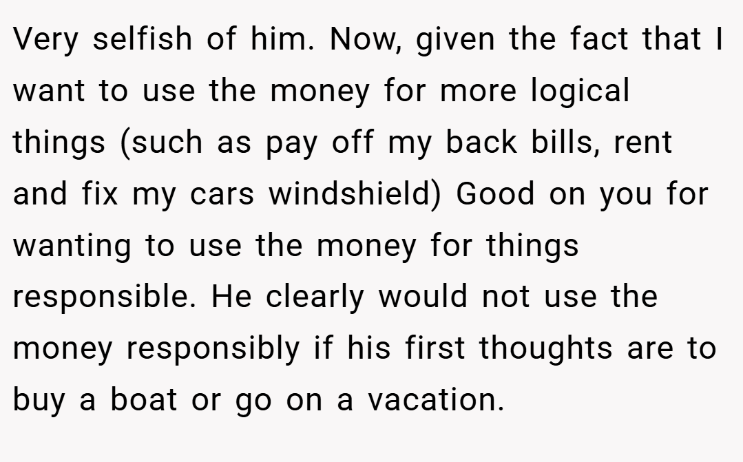 Very selfish of him. Now, given the fact that I want to use the money for more logical things (such as pay off my back bills, rent and fix my cars windshield) Good on you for wanting to use the money for things responsible. He clearly would not use the money responsibly if his first thoughts are to buy a boat or go on a vacation.