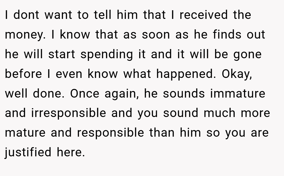 I dont want to tell him that I received the money. I know that as soon as he finds out he will start spending it and it will be gone before I even know what happened. Okay, well done. Once again, he sounds immature and irresponsible and you sound much more mature and responsible than him so you are justified here.