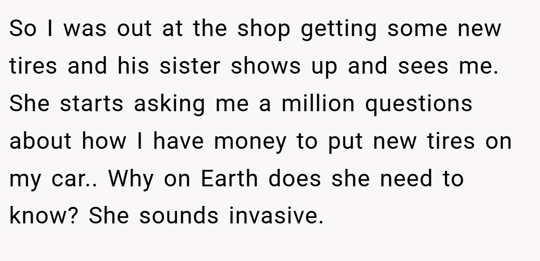So I was out at the shop getting some new tires and his sister shows up and sees me. She starts asking me a million questions about how I have money to put new tires on my car.. Why on Earth does she need to know? She sounds invasive.