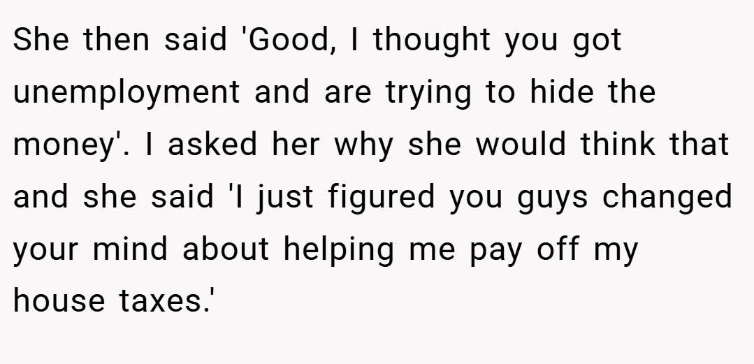 She then said 'Good, I thought you got unemployment and are trying to hide the money'. I asked her why she would think that and she said 'I just figured you guys changed your mind about helping me pay off my house taxes.'