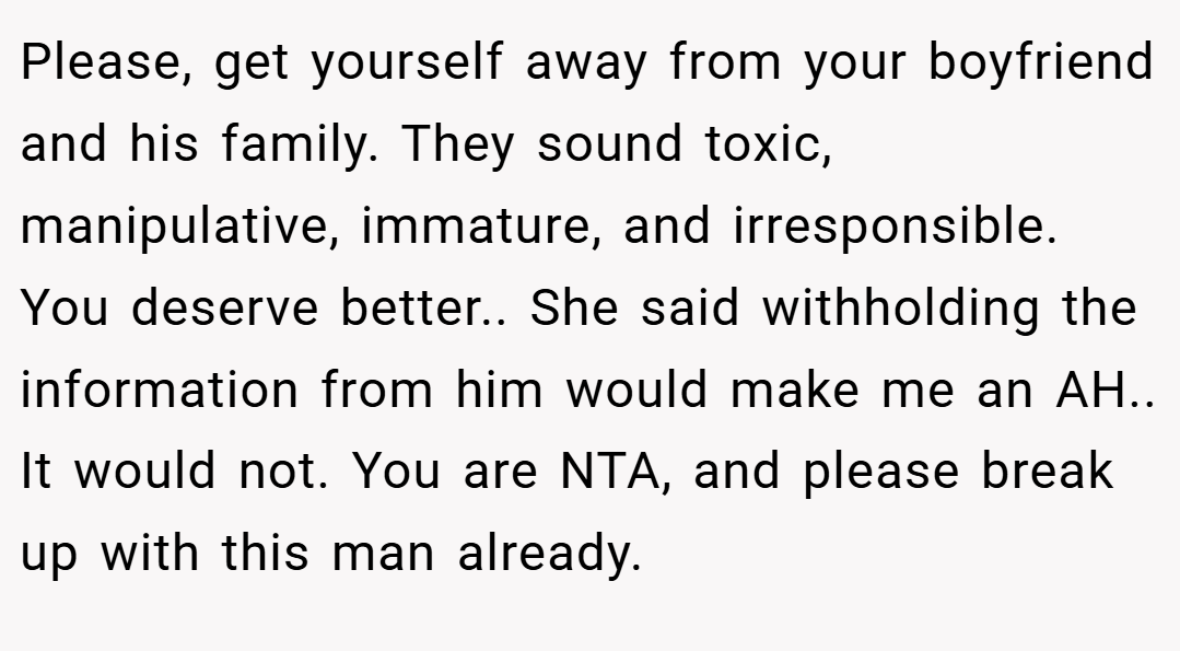 Please, get yourself away from your boyfriend and his family. They sound toxic, manipulative, immature, and irresponsible. You deserve better.. She said withholding the information from him would make me an AH.. It would not. You are NTA, and please break up with this man already.