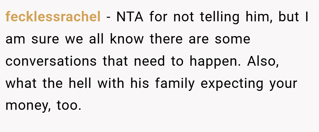 fecklessrachel − NTA for not telling him, but I am sure we all know there are some conversations that need to happen. Also, what the hell with his family expecting your money, too.