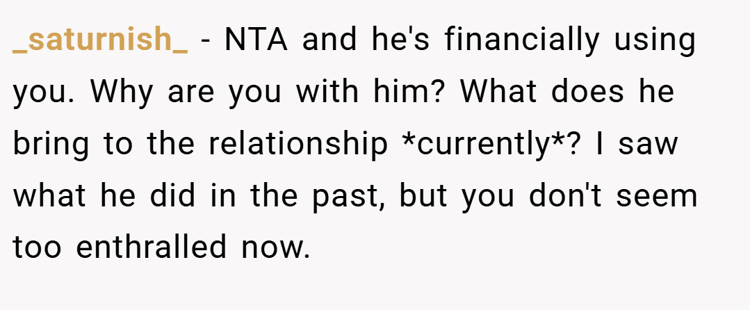 _saturnish_ − NTA and he's financially using you. Why are you with him? What does he bring to the relationship *currently*? I saw what he did in the past, but you don't seem too enthralled now.