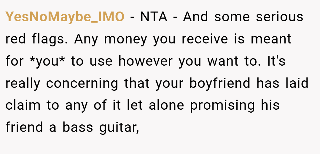 YesNoMaybe_IMO − NTA - And some serious red flags. Any money you receive is meant for *you* to use however you want to. It's really concerning that your boyfriend has laid claim to any of it let alone promising his friend a bass guitar,