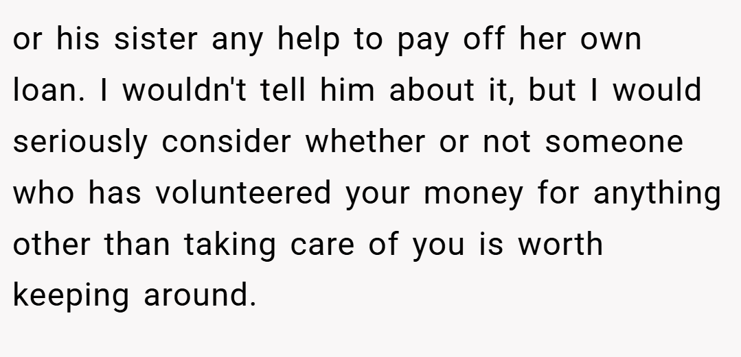 or his sister any help to pay off her own loan. I wouldn't tell him about it, but I would seriously consider whether or not someone who has volunteered your money for anything other than taking care of you is worth keeping around.