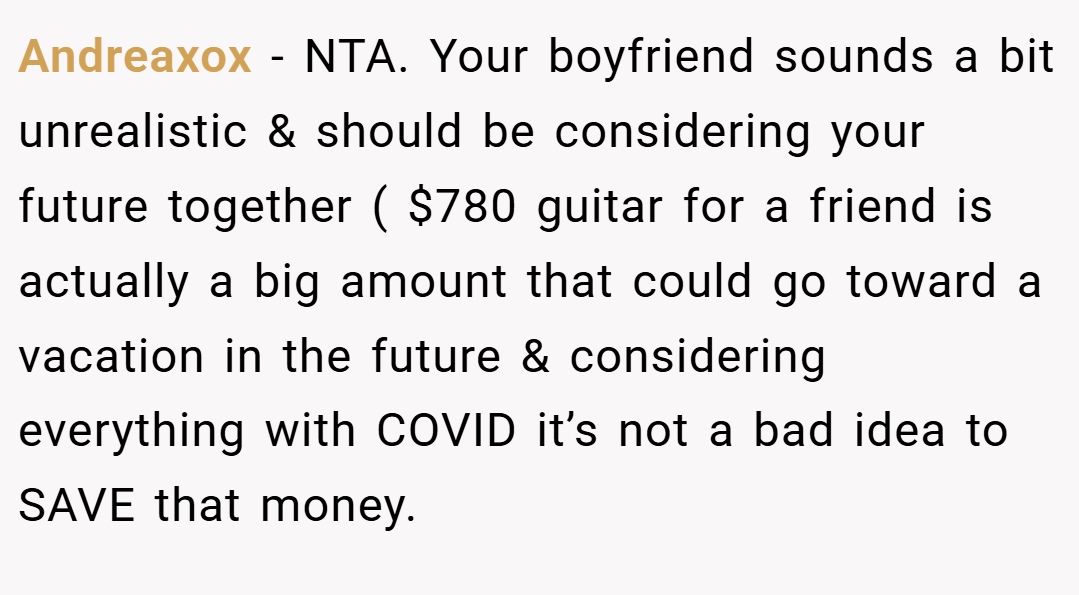 Andreaxox − NTA. Your boyfriend sounds a bit unrealistic & should be considering your future together ( $780 guitar for a friend is actually a big amount that could go toward a vacation in the future & considering everything with COVID it’s not a bad idea to SAVE that money.