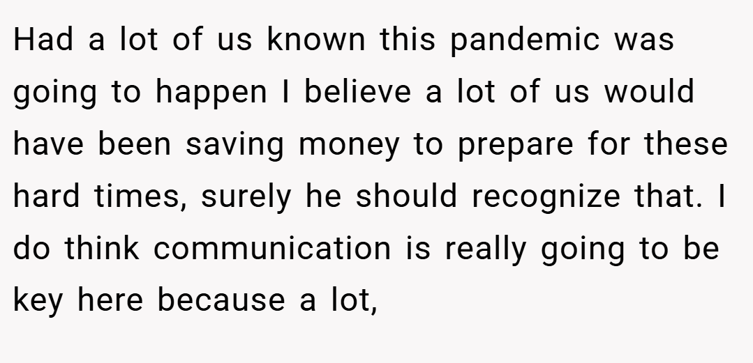 Had a lot of us known this pandemic was going to happen I believe a lot of us would have been saving money to prepare for these hard times, surely he should recognize that. I do think communication is really going to be key here because a lot,