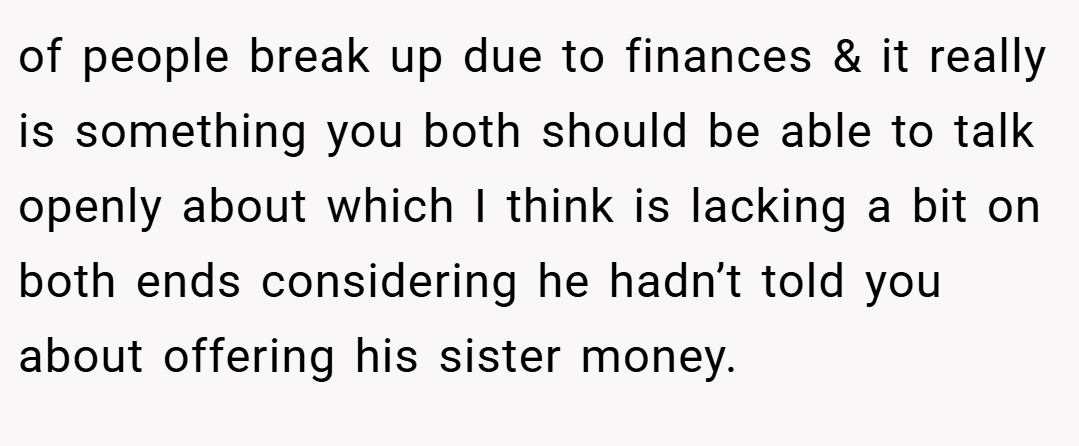 of people break up due to finances & it really is something you both should be able to talk openly about which I think is lacking a bit on both ends considering he hadn’t told you about offering his sister money.