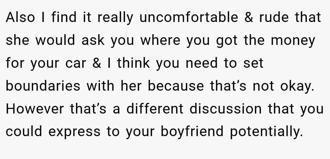 Also I find it really uncomfortable & rude that she would ask you where you got the money for your car & I think you need to set boundaries with her because that’s not okay. However that’s a different discussion that you could express to your boyfriend potentially.