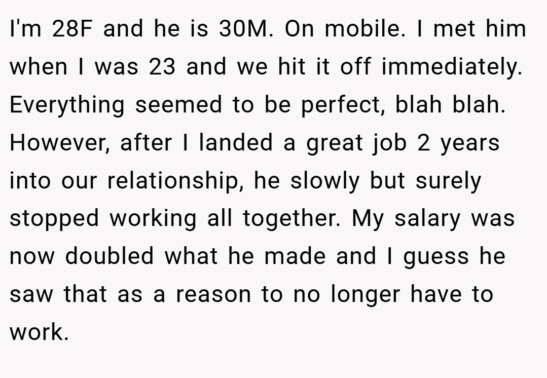 I'm 28F and he is 30M. On mobile. I met him when I was 23 and we hit it off immediately. Everything seemed to be perfect, blah blah. However, after I landed a great job 2 years into our relationship, he slowly but surely stopped working all together. My salary was now doubled what he made and I guess he saw that as a reason to no longer have to work.
