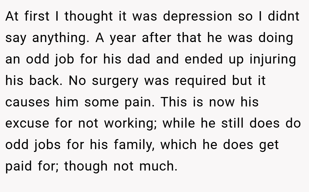 At first I thought it was depression so I didnt say anything. A year after that he was doing an odd job for his dad and ended up injuring his back. No surgery was required but it causes him some pain. This is now his excuse for not working; while he still does do odd jobs for his family, which he does get paid for; though not much.