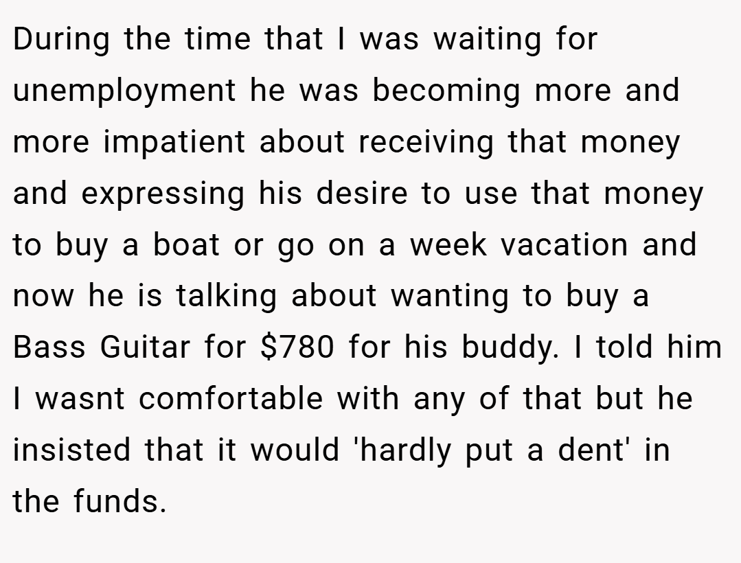 During the time that I was waiting for unemployment he was becoming more and more impatient about receiving that money and expressing his desire to use that money to buy a boat or go on a week vacation and now he is talking about wanting to buy a Bass Guitar for $780 for his buddy. I told him I wasnt comfortable with any of that but he insisted that it would 'hardly put a dent' in the funds.