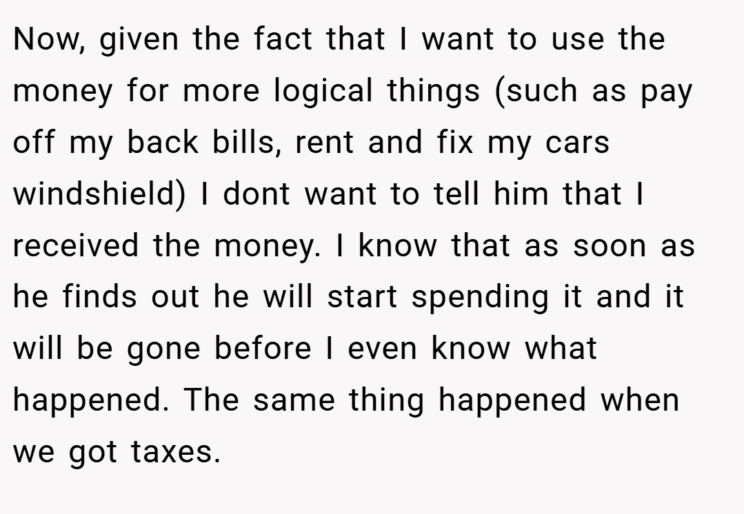 Now, given the fact that I want to use the money for more logical things (such as pay off my back bills, rent and fix my cars windshield) I dont want to tell him that I received the money. I know that as soon as he finds out he will start spending it and it will be gone before I even know what happened. The same thing happened when we got taxes.