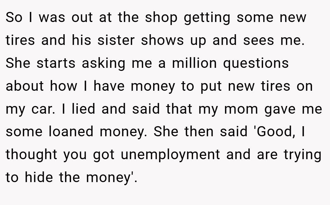 So I was out at the shop getting some new tires and his sister shows up and sees me. She starts asking me a million questions about how I have money to put new tires on my car. I lied and said that my mom gave me some loaned money. She then said 'Good, I thought you got unemployment and are trying to hide the money'.