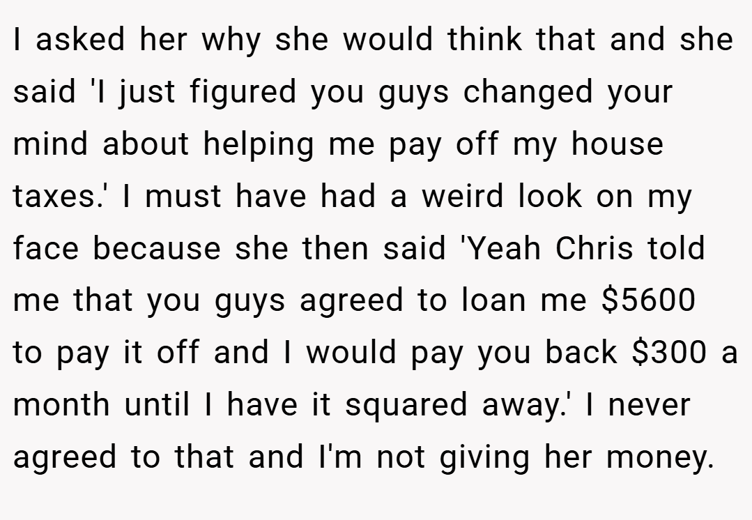 I asked her why she would think that and she said 'I just figured you guys changed your mind about helping me pay off my house taxes.' I must have had a weird look on my face because she then said 'Yeah Chris told me that you guys agreed to loan me $5600 to pay it off and I would pay you back $300 a month until I have it squared away.' I never agreed to that and I'm not giving her money.